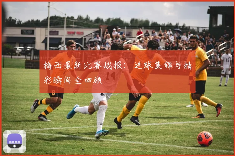 梅西最新比赛战报：进球集锦与精彩瞬间全回顾