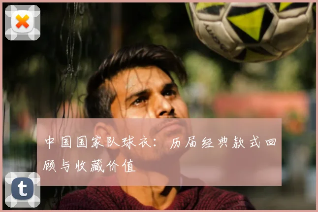 中国国家队球衣：历届经典款式回顾与收藏价值