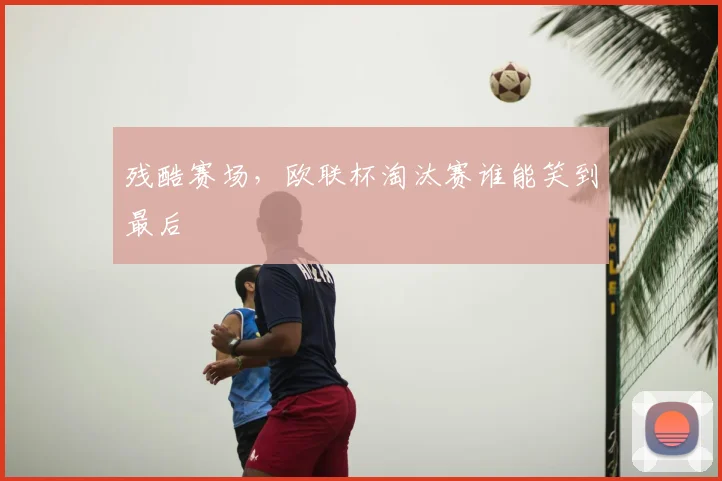 残酷赛场,欧联杯淘汰赛谁能笑到最后