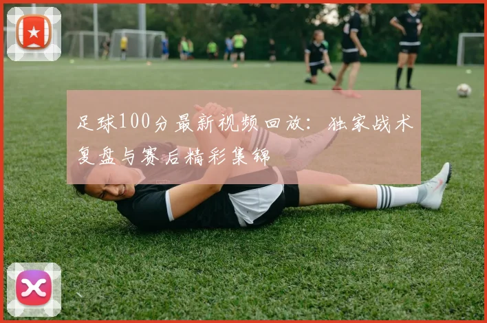 足球100分最新视频回放：独家战术复盘与赛后精彩集锦