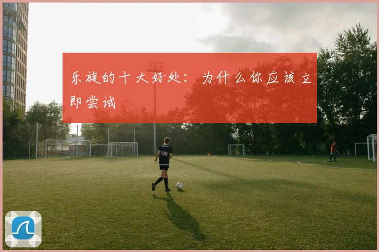 乐旋的十大好处：为什么你应该立即尝试