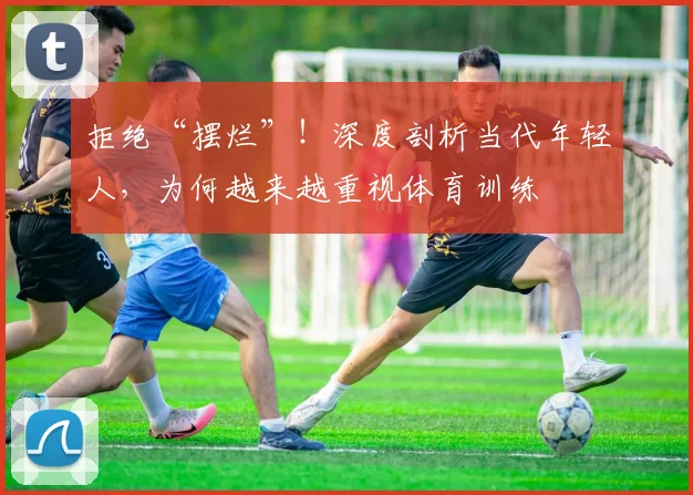 拒绝“摆烂”!深度剖析当代年轻人,为何越来越重视体育训练