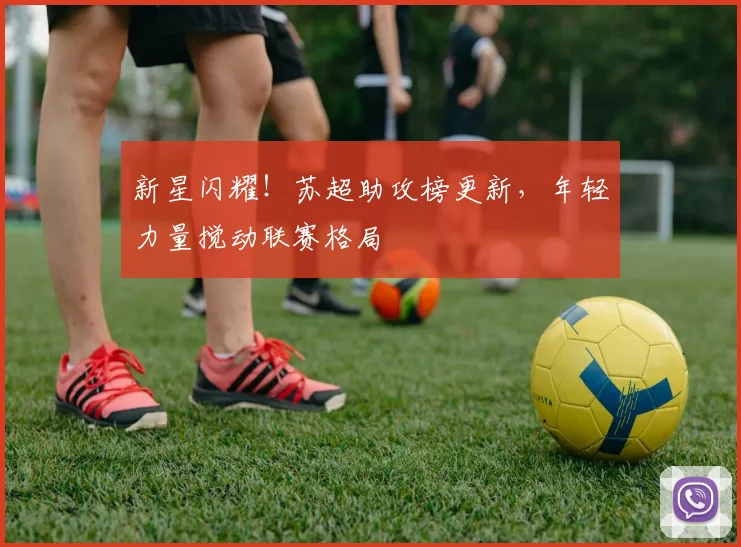 新星闪耀!苏超助攻榜更新,年轻力量搅动联赛格局