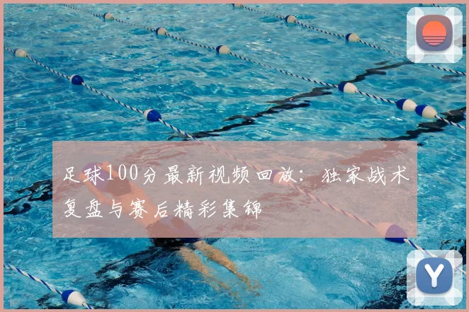 足球100分最新视频回放:独家战术复盘与赛后精彩集锦