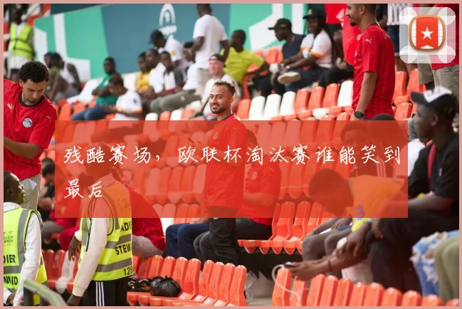 残酷赛场，欧联杯淘汰赛谁能笑到最后