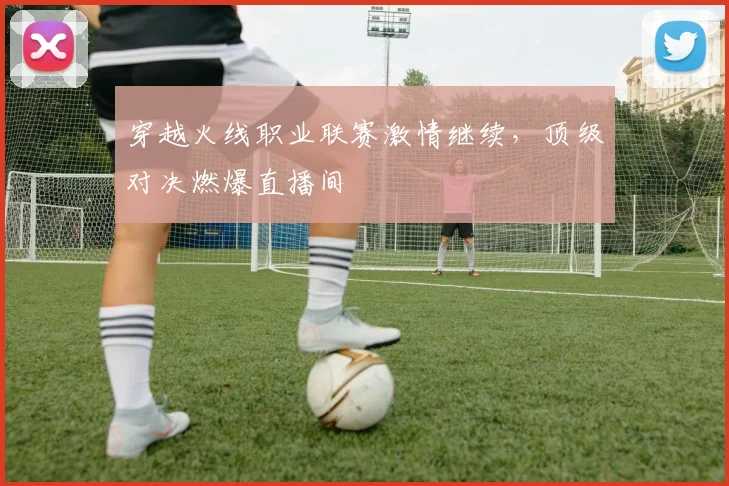 穿越火线职业联赛激情继续,顶级对决燃爆直播间