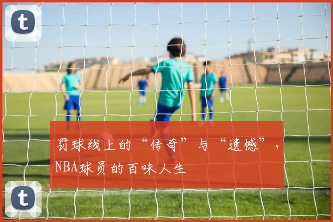 罚球线上的“传奇”与“遗憾”，NBA球员的百味人生