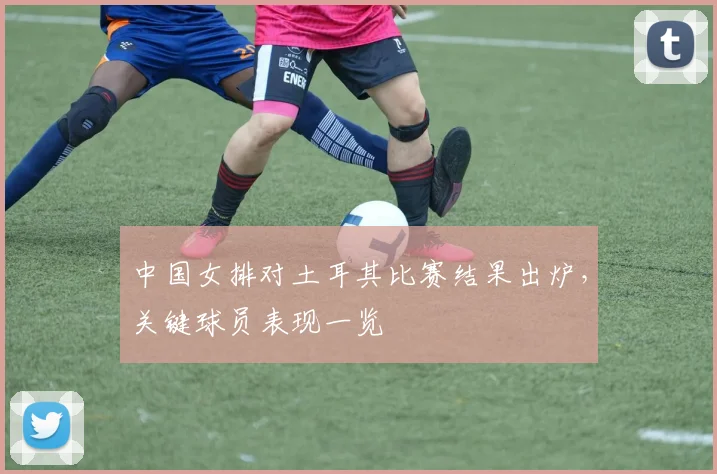 中国女排对土耳其比赛结果出炉，关键球员表现一览