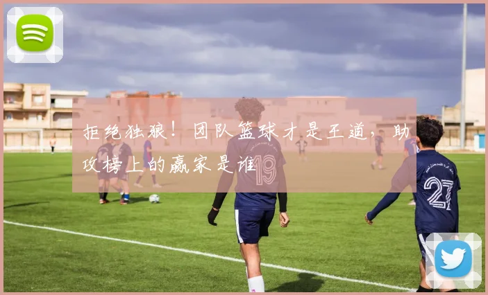 拒绝独狼!团队篮球才是王道,助攻榜上的赢家是谁