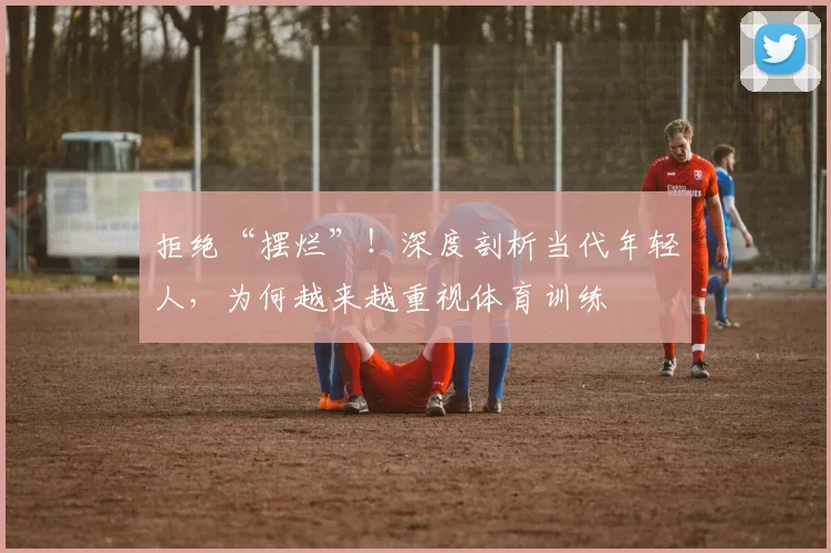 拒绝“摆烂”!深度剖析当代年轻人,为何越来越重视体育训练